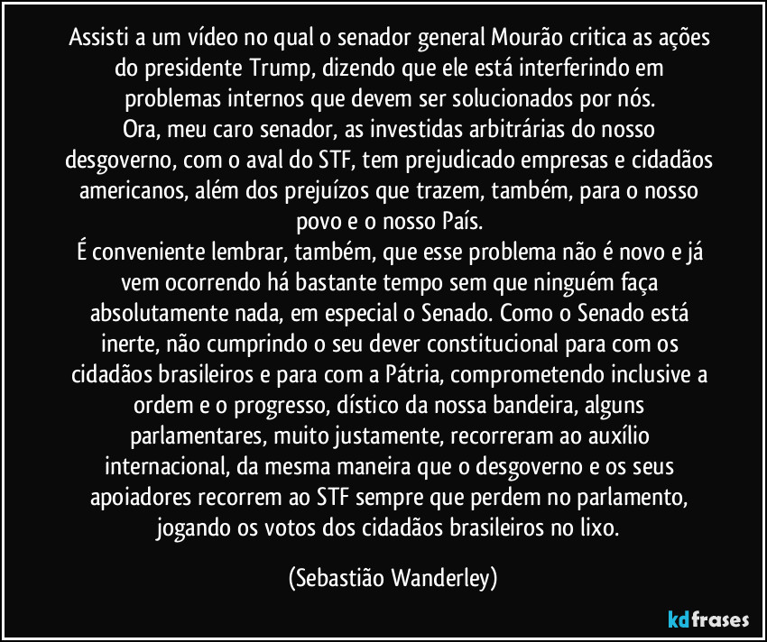 Assisti a um vídeo no qual o senador general Mourão critica as ações do presidente Trump, dizendo que ele está interferindo em problemas internos que devem ser solucionados por nós. 
Ora, meu caro senador, as investidas arbitrárias do nosso desgoverno, com o aval do STF, tem prejudicado empresas e cidadãos americanos, além dos prejuízos que trazem, também, para o nosso povo e o nosso País. 
É conveniente lembrar, também, que esse problema não é novo e já vem ocorrendo há bastante tempo sem que ninguém faça absolutamente nada, em especial o Senado. Como o Senado está inerte, não cumprindo o seu dever constitucional para com os cidadãos brasileiros e para com a Pátria, comprometendo inclusive a ordem e o progresso, dístico da nossa bandeira, alguns parlamentares, muito justamente, recorreram ao auxílio internacional, da mesma maneira que o desgoverno e os seus apoiadores recorrem ao STF sempre que perdem no parlamento, jogando os votos dos cidadãos brasileiros no lixo. (Sebastião Wanderley)