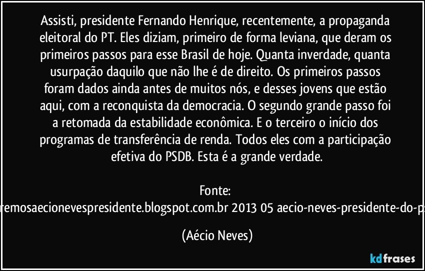 Assisti, presidente Fernando Henrique, recentemente, a propaganda eleitoral do PT. Eles diziam, primeiro de forma leviana, que deram os primeiros passos para esse Brasil de hoje. Quanta inverdade, quanta usurpação daquilo que não lhe é de direito. Os primeiros passos foram dados ainda antes de muitos nós, e desses jovens que estão aqui, com a reconquista da democracia. O segundo grande passo foi a retomada da estabilidade econômica. E o terceiro o início dos programas de transferência de renda. Todos eles com a participação efetiva do PSDB. Esta é a grande verdade.

Fonte: http://www.queremosaecionevespresidente.blogspot.com.br/2013/05/aecio-neves-presidente-do-psdb-estreia.html (Aécio Neves)