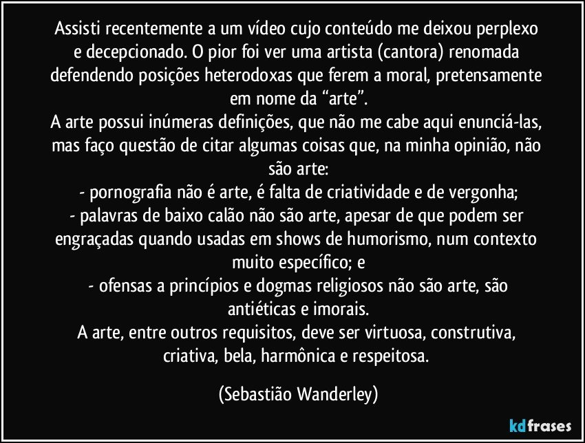 Assisti recentemente a um vídeo cujo conteúdo me deixou perplexo e decepcionado. O pior foi ver uma artista (cantora) renomada defendendo posições heterodoxas que ferem a moral, pretensamente em nome da “arte”.
A arte possui inúmeras definições, que não me cabe aqui enunciá-las, mas faço questão de citar algumas coisas que, na minha opinião, não são arte:
- pornografia não é arte, é falta de criatividade e de vergonha;
- palavras de baixo calão não são arte, apesar de que podem ser engraçadas quando usadas em shows de humorismo, num contexto muito específico; e
 - ofensas a princípios e dogmas religiosos não são arte, são antiéticas e imorais.
A arte, entre outros requisitos, deve ser virtuosa, construtiva, criativa, bela, harmônica e respeitosa. (Sebastião Wanderley)