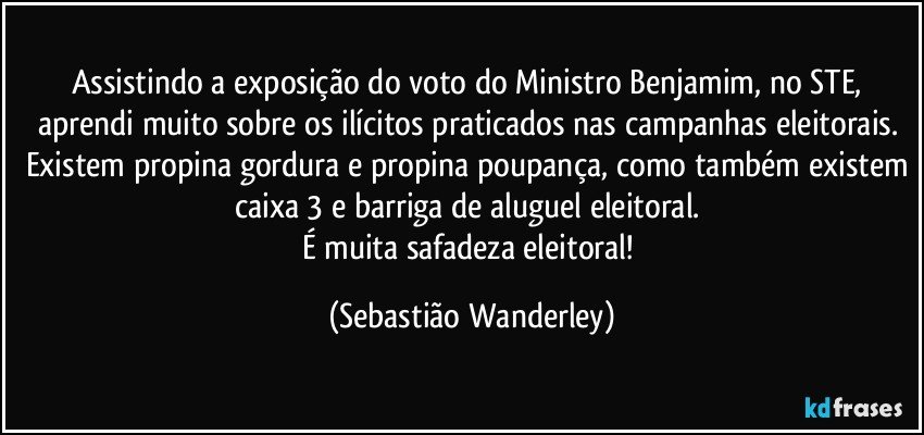 Assistindo a exposição do voto do Ministro Benjamim, no STE, aprendi muito sobre os ilícitos praticados nas campanhas eleitorais. Existem propina gordura e propina poupança, como também existem caixa 3 e barriga de aluguel eleitoral. 
É muita safadeza eleitoral! (Sebastião Wanderley)