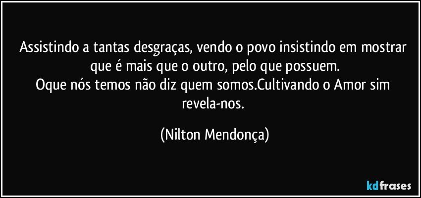 Assistindo a tantas desgraças, vendo o povo insistindo em mostrar que é mais que o outro, pelo que possuem.
Oque nós temos não diz quem somos.Cultivando o Amor sim revela-nos. (Nilton Mendonça)