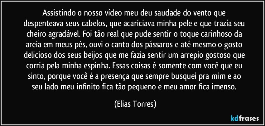 Assistindo o nosso vídeo meu deu saudade do vento que despenteava seus cabelos, que acariciava minha pele e que trazia seu cheiro agradável. Foi tão real que pude sentir o toque carinhoso da areia em meus pés, ouvi o canto dos pássaros e até mesmo o gosto delicioso dos seus beijos que me fazia sentir um arrepio gostoso que corria pela minha espinha. Essas coisas é somente com você que eu sinto, porque você é a presença que sempre busquei pra mim e ao seu lado meu infinito fica tão pequeno e meu amor fica imenso. (Elias Torres)