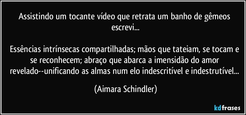 Assistindo um tocante vídeo que retrata um banho de gêmeos escrevi...

Essências intrínsecas compartilhadas; mãos que tateiam, se tocam e se reconhecem; abraço que abarca a imensidão do amor revelado--unificando as almas num elo indescritível e indestrutível... (Aimara Schindler)