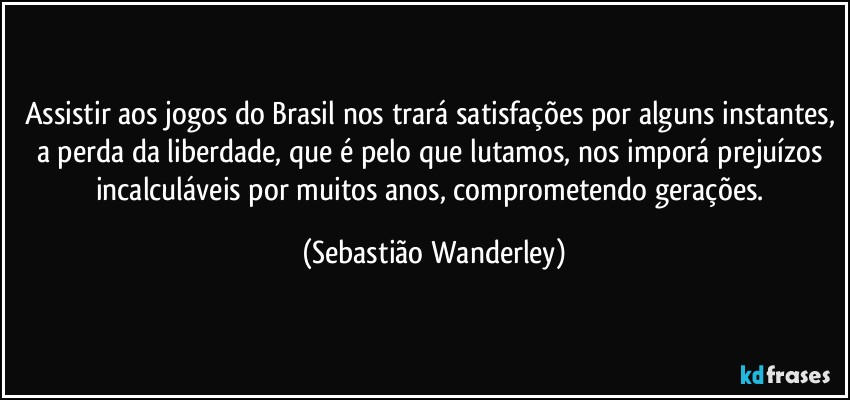 Assistir aos jogos do Brasil nos trará satisfações por alguns instantes, a perda da liberdade, que é pelo que lutamos, nos imporá prejuízos incalculáveis por muitos anos, comprometendo gerações. (Sebastião Wanderley)