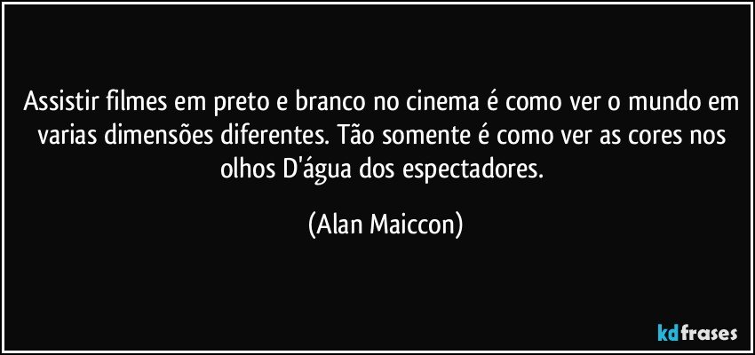 Assistir filmes em preto e branco no cinema é como ver o mundo em varias dimensões diferentes. Tão somente é como ver as cores nos olhos D'água dos espectadores. (Alan Maiccon)