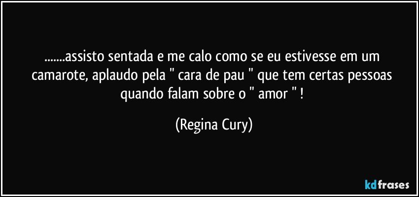 ...assisto sentada  e me calo como   se eu estivesse em um camarote,  aplaudo  pela " cara de pau " que tem  certas pessoas quando falam sobre   o   " amor " ! (Regina Cury)