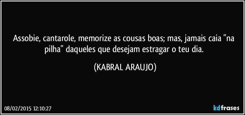 Assobie, cantarole, memorize as cousas boas; mas, jamais caia "na pilha" daqueles que desejam estragar o teu dia. (KABRAL ARAUJO)