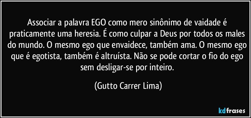 Associar a palavra EGO como mero sinônimo de vaidade é praticamente uma heresia. É como culpar a Deus por todos os males do mundo. O mesmo ego que envaidece, também ama. O mesmo ego que é egotista, também é altruísta. Não se pode cortar o fio do ego sem desligar-se por inteiro. (Gutto Carrer Lima)