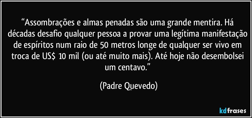 “Assombrações e almas penadas são uma grande mentira. Há décadas desafio qualquer pessoa a provar uma legítima manifestação de espíritos num raio de 50 metros longe de qualquer ser vivo em troca de US$ 10 mil (ou até muito mais). Até hoje não desembolsei um centavo.” (Padre Quevedo)