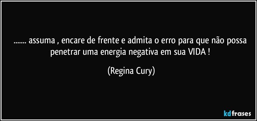 ... assuma ,  encare de frente e  admita o erro para que não possa  penetrar   uma energia negativa em sua VIDA ! (Regina Cury)