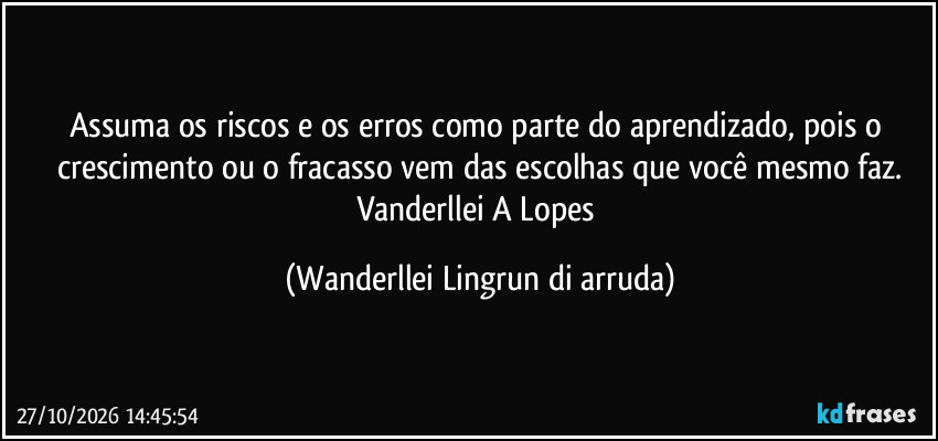 Assuma os riscos e os erros como parte do aprendizado, pois o crescimento ou o fracasso vem das escolhas que você mesmo faz.
Vanderllei A Lopes (Wanderllei Lingrun di arruda)