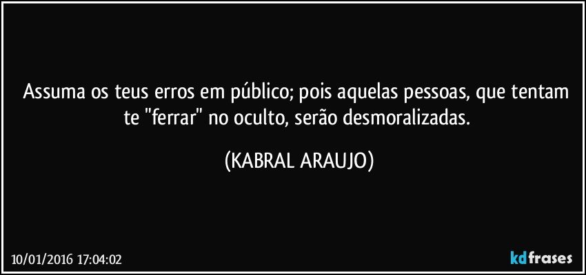 Assuma os teus erros em público; pois aquelas pessoas, que tentam te "ferrar" no oculto, serão desmoralizadas. (KABRAL ARAUJO)