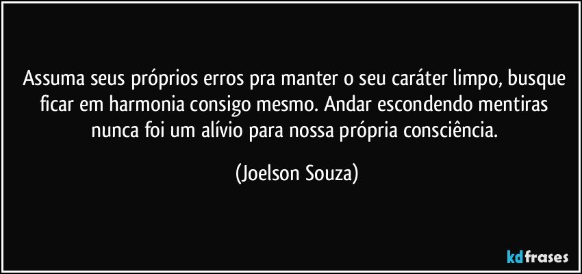 Assuma seus próprios erros pra manter o seu caráter limpo, busque ficar em harmonia consigo mesmo. Andar escondendo mentiras nunca foi um alívio para nossa própria consciência. (Joelson Souza)