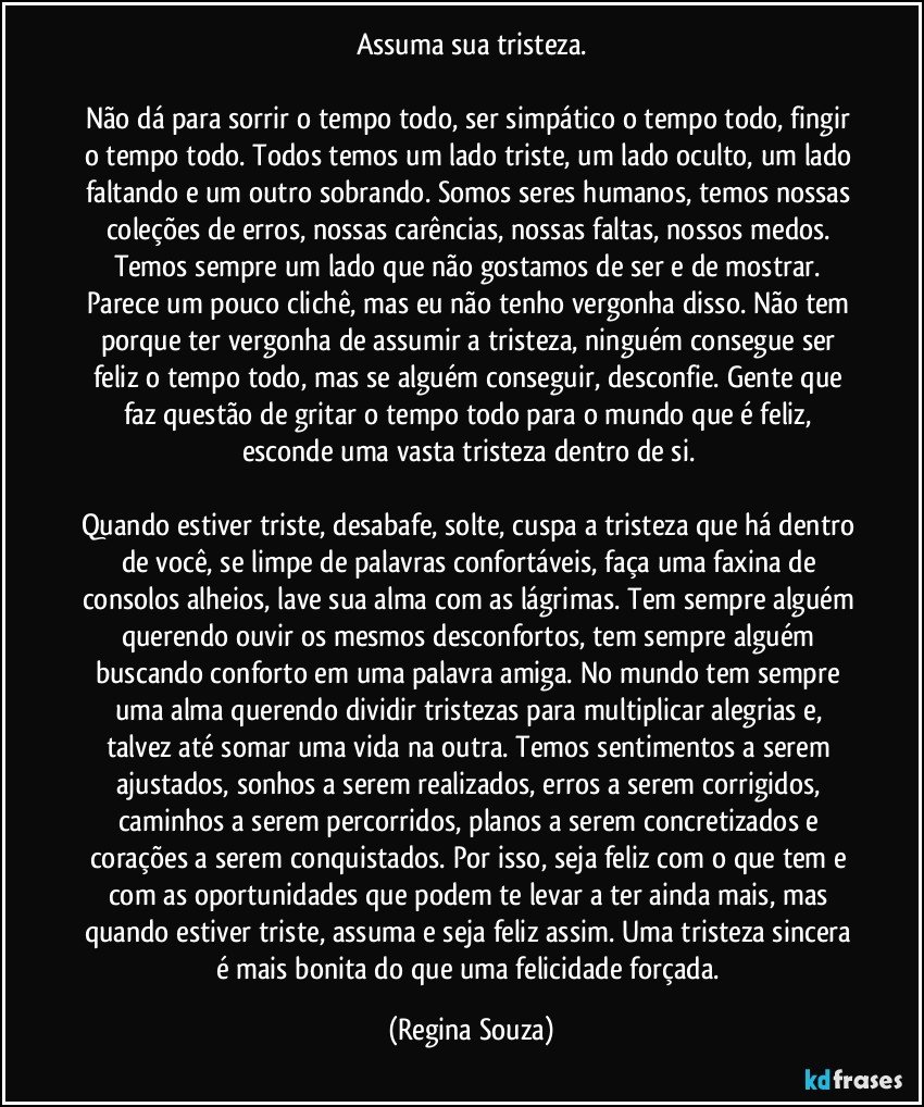 Assuma sua tristeza.

Não dá para sorrir o tempo todo, ser simpático o tempo todo, fingir o tempo todo. Todos temos um lado triste, um lado oculto, um lado faltando e um outro sobrando. Somos seres humanos, temos nossas coleções de erros, nossas carências, nossas faltas, nossos medos. Temos sempre um lado que não gostamos de ser e de mostrar. Parece um pouco clichê, mas eu não tenho vergonha disso. Não tem porque ter vergonha de assumir a tristeza, ninguém consegue ser feliz o tempo todo, mas se alguém conseguir, desconfie. Gente que faz questão de gritar o tempo todo para o mundo que é feliz, esconde uma vasta tristeza dentro de si. 

Quando estiver triste, desabafe, solte, cuspa a tristeza que há dentro de você, se limpe de palavras confortáveis, faça uma faxina de consolos alheios, lave sua alma com as lágrimas. Tem sempre alguém querendo ouvir os mesmos desconfortos, tem sempre alguém buscando conforto em uma palavra amiga. No mundo tem sempre uma alma querendo dividir tristezas para multiplicar alegrias e, talvez até somar uma vida na outra. Temos sentimentos a serem ajustados, sonhos a serem realizados, erros a serem corrigidos, caminhos a serem percorridos, planos a serem concretizados e corações a serem conquistados. Por isso, seja feliz com o que tem e com as oportunidades que podem te levar a ter ainda mais, mas quando estiver triste, assuma e seja feliz assim. Uma tristeza sincera é mais bonita do que uma felicidade forçada. (Regina Souza)