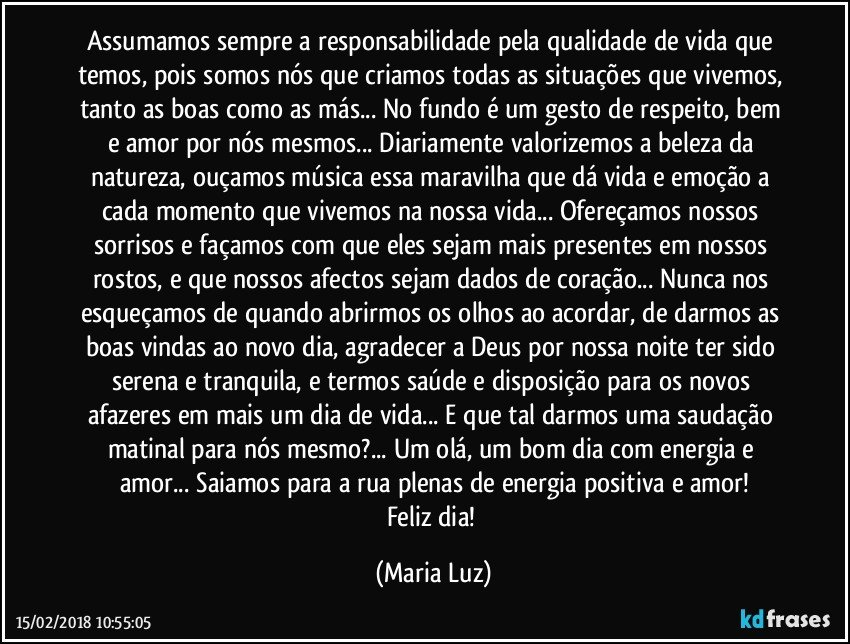 Assumamos sempre a responsabilidade pela qualidade de vida que temos, pois somos nós que criamos todas as situações que vivemos, tanto as boas como as más... No fundo é um gesto de respeito, bem e amor por nós mesmos... Diariamente valorizemos a beleza da natureza, ouçamos música essa maravilha que dá vida e emoção a cada momento que vivemos na nossa vida... Ofereçamos nossos sorrisos e façamos com que  eles sejam mais presentes em nossos rostos, e que nossos afectos sejam dados de coração... Nunca nos esqueçamos de quando abrirmos os olhos ao acordar, de darmos as boas vindas ao novo dia, agradecer a Deus por nossa noite ter sido serena e tranquila, e termos saúde  e disposição para os novos afazeres em mais um dia de vida... E que tal darmos uma saudação matinal para nós mesmo?... Um olá, um bom dia com energia e amor... Saiamos para a rua plenas de energia positiva e amor!
Feliz dia! (Maria Luz)