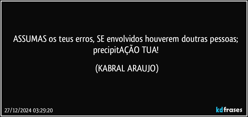 ASSUMAS os teus erros, SE envolvidos houverem doutras pessoas; precipitAÇÃO TUA! (KABRAL ARAUJO)