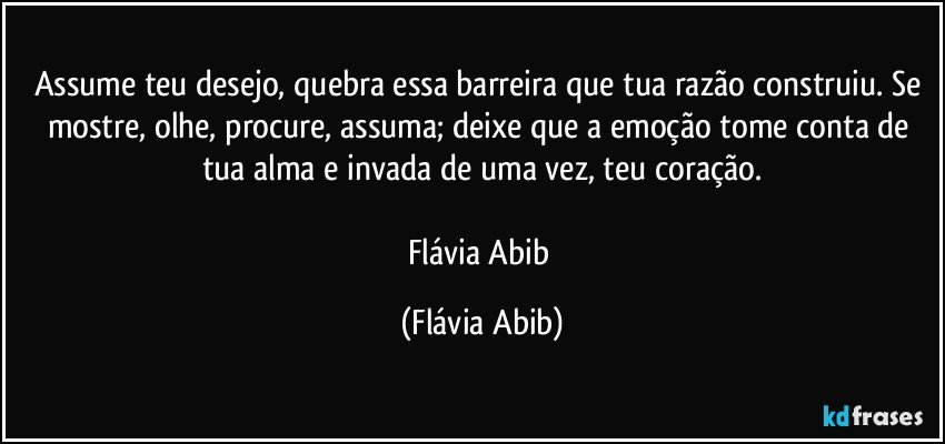 Assume teu desejo, quebra essa barreira que tua razão construiu. Se mostre, olhe, procure, assuma; deixe que a emoção tome conta de tua alma e invada de uma vez, teu coração.

Flávia Abib (Flávia Abib)