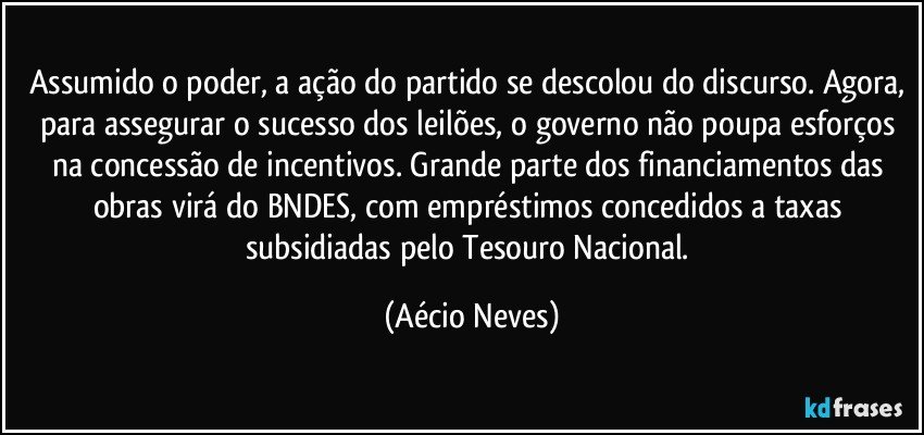 Assumido o poder, a ação do partido se descolou do discurso. Agora, para assegurar o sucesso dos leilões, o governo não poupa esforços na concessão de incentivos. Grande parte dos financiamentos das obras virá do BNDES, com empréstimos concedidos a taxas subsidiadas pelo Tesouro Nacional. (Aécio Neves)