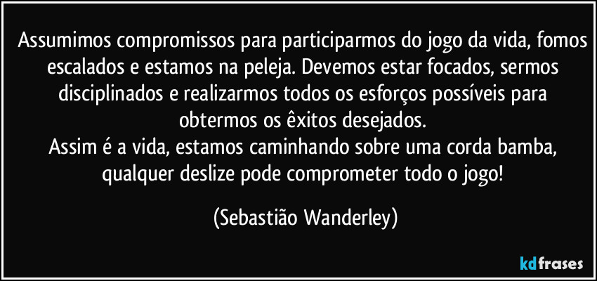 Assumimos compromissos para participarmos do jogo da vida, fomos escalados e estamos na peleja. Devemos estar focados, sermos disciplinados e realizarmos todos os esforços possíveis para obtermos os êxitos desejados. 
Assim é a vida, estamos caminhando sobre uma corda bamba, qualquer deslize pode comprometer todo o jogo! (Sebastião Wanderley)