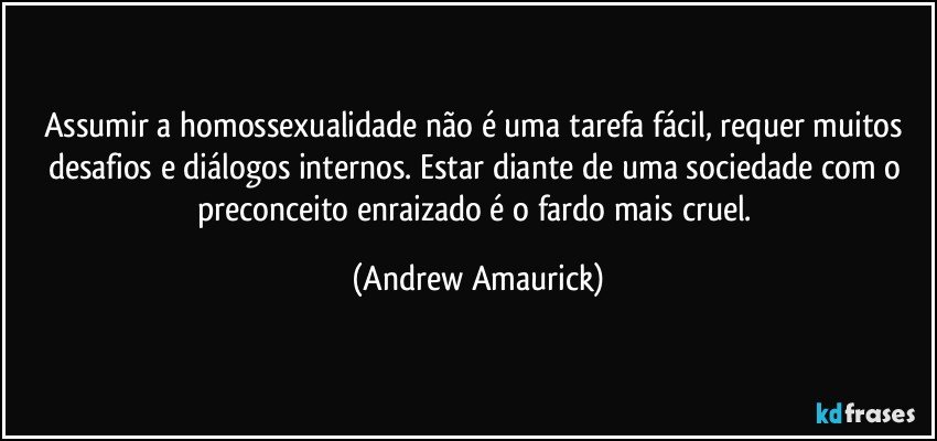 Assumir a homossexualidade não é uma tarefa fácil, requer muitos desafios e diálogos internos. Estar diante de uma sociedade com o preconceito enraizado é o fardo mais cruel. (Andrew Amaurick)