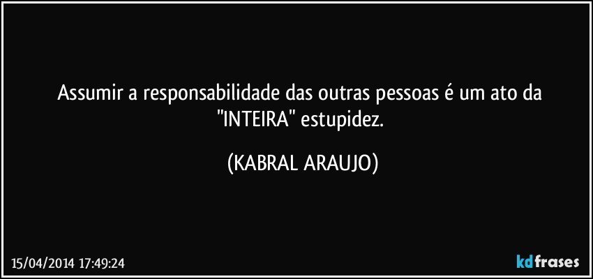 Assumir a responsabilidade das outras pessoas é um ato da "INTEIRA" estupidez. (KABRAL ARAUJO)