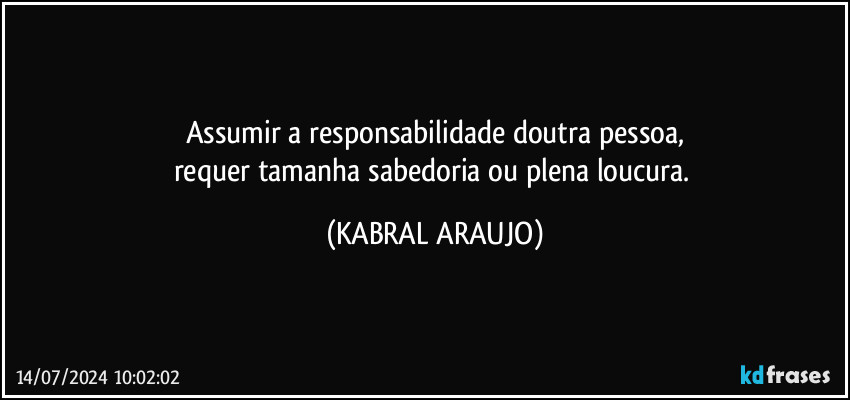 Assumir a responsabilidade doutra pessoa,
requer tamanha sabedoria ou plena loucura. (KABRAL ARAUJO)