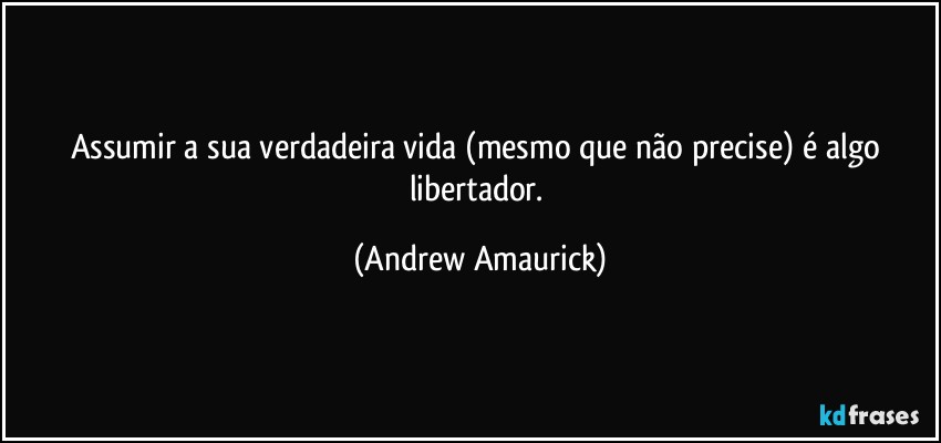 Assumir a sua verdadeira vida (mesmo que não precise) é algo libertador. (Andrew Amaurick)