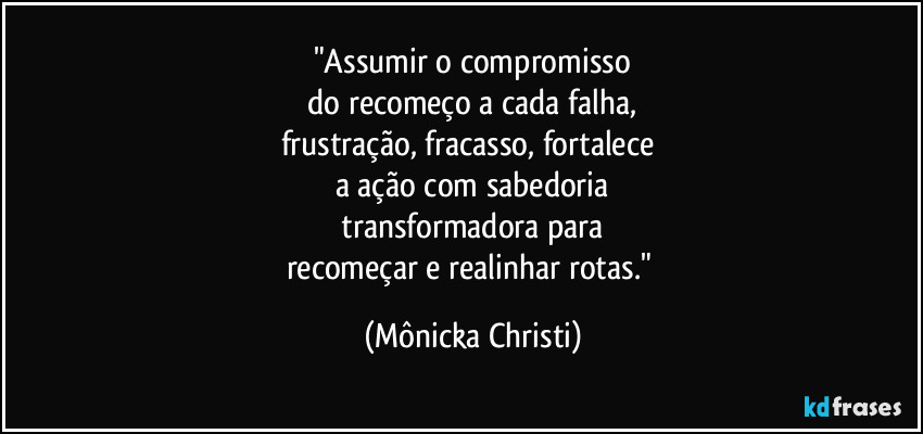 "Assumir o compromisso
do recomeço a cada falha,
frustração, fracasso, fortalece
a ação com sabedoria
transformadora para
recomeçar e realinhar rotas." (Mônicka Christi)