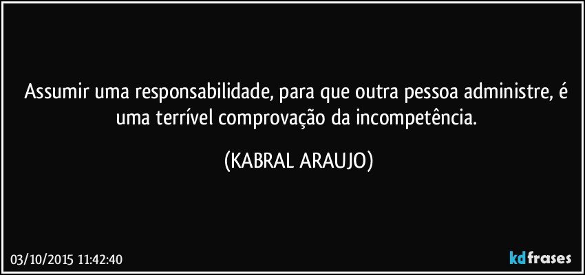 Assumir uma responsabilidade, para que outra pessoa administre, é uma terrível comprovação da incompetência. (KABRAL ARAUJO)