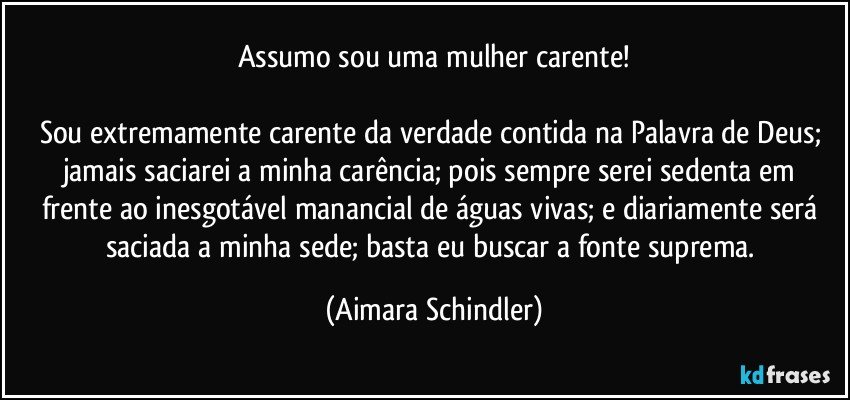 Assumo sou uma mulher carente!

Sou extremamente carente da verdade contida na Palavra de Deus; jamais saciarei a minha carência; pois sempre serei sedenta em frente ao inesgotável manancial de águas vivas; e diariamente será saciada a minha sede; basta eu buscar a fonte suprema. (Aimara Schindler)