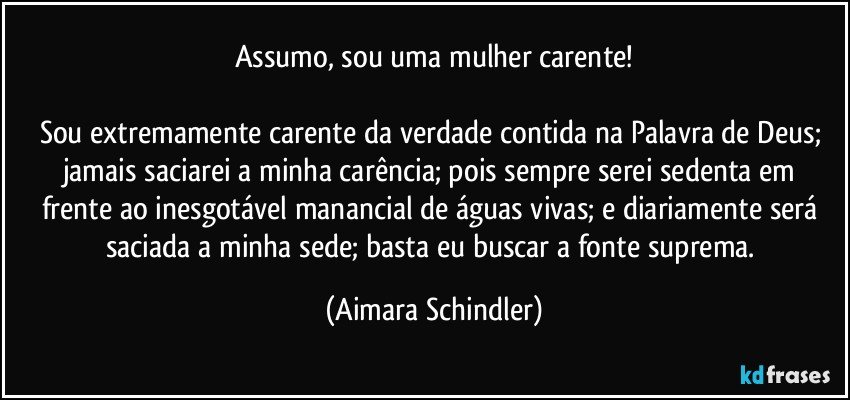 Assumo, sou uma mulher carente!

Sou extremamente carente da verdade contida na Palavra de Deus; jamais saciarei a minha carência; pois sempre serei sedenta em frente ao inesgotável manancial de águas vivas; e diariamente será saciada a minha sede; basta eu buscar a fonte suprema. (Aimara Schindler)