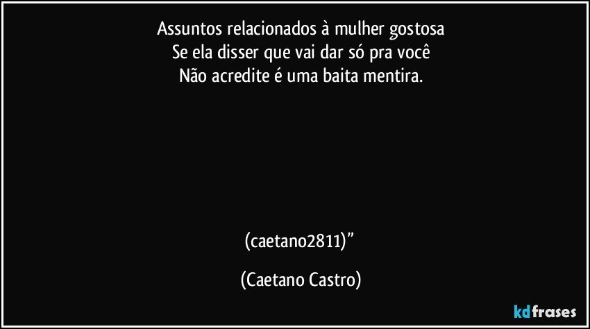 Assuntos relacionados à mulher gostosa
Se ela disser que vai dar só pra você
Não acredite é uma baita mentira.






(caetano2811)” (Caetano Castro)