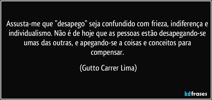 Assusta-me que "desapego" seja confundido com frieza, indiferença e individualismo. Não é de hoje que as pessoas estão desapegando-se umas das outras, e apegando-se a coisas e conceitos para compensar. (Gutto Carrer Lima)