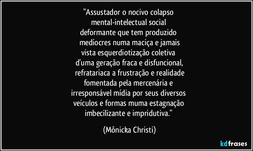 "Assustador o nocivo colapso
mental-intelectual social
deformante que tem produzido
medíocres numa maciça e jamais
vista esquerdiotização coletiva
d'uma geração fraca e disfuncional,
refratariaca a frustração e realidade
fomentada pela mercenária e
irresponsável mídia por seus diversos
veículos e formas muma estagnação
imbecilizante e impridutiva." (Mônicka Christi)