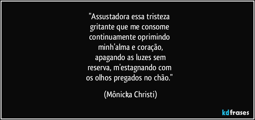 "Assustadora essa tristeza 
gritante que me consome 
continuamente oprimindo 
minh’alma e coração,
 apagando as luzes sem 
reserva, m'estagnando com 
os olhos pregados no chão." (Mônicka Christi)