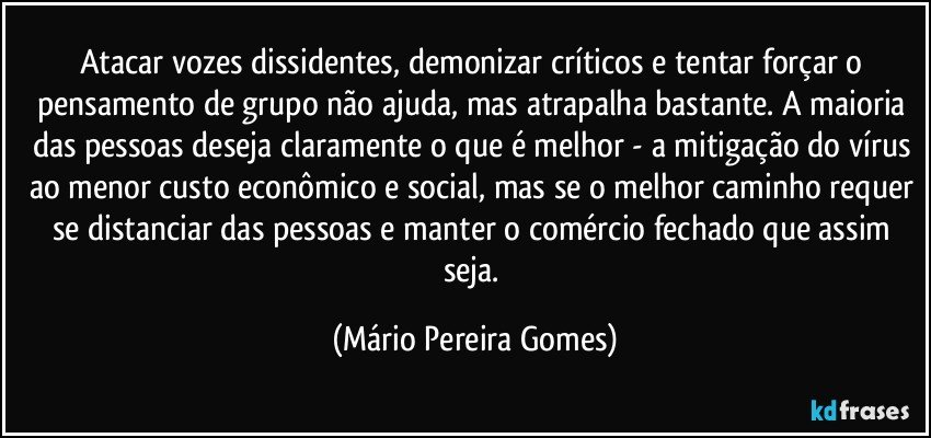 Atacar vozes dissidentes, demonizar críticos e tentar forçar o pensamento de grupo não ajuda, mas atrapalha bastante. A maioria das pessoas deseja claramente o que é melhor - a mitigação do vírus ao menor custo econômico e social, mas se o melhor caminho requer se distanciar das pessoas e manter o comércio fechado que assim seja. (Mário Pereira Gomes)