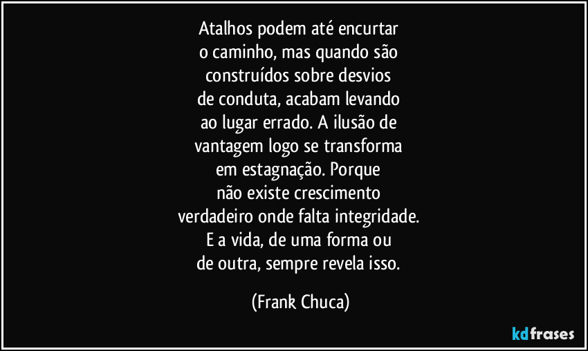 Atalhos podem até encurtar 
o caminho, mas quando são 
construídos sobre desvios 
de conduta, acabam levando 
ao lugar errado. A ilusão de 
vantagem logo se transforma 
em estagnação. Porque 
não existe crescimento 
verdadeiro onde falta integridade. 
E a vida, de uma forma ou 
de outra, sempre revela isso. (Frank Chuca)