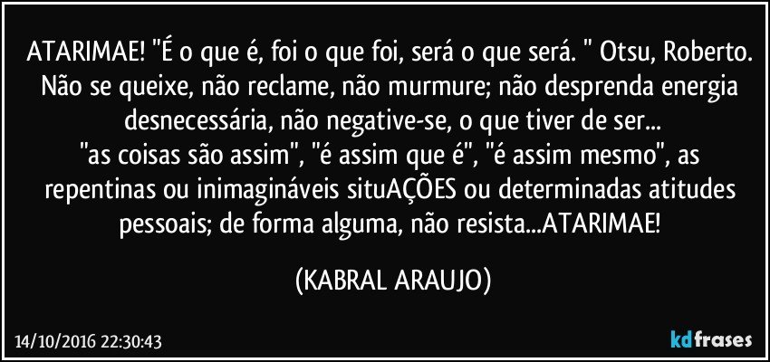 ATARIMAE! "É o que é, foi o que foi, será o que será. " Otsu, Roberto. 
Não se queixe, não reclame, não murmure; não desprenda energia desnecessária, não negative-se, o que tiver de ser...
"as coisas são assim", "é assim que é", "é assim mesmo", as repentinas ou inimagináveis situAÇÕES ou determinadas atitudes pessoais; de forma alguma, não resista...ATARIMAE! (KABRAL ARAUJO)