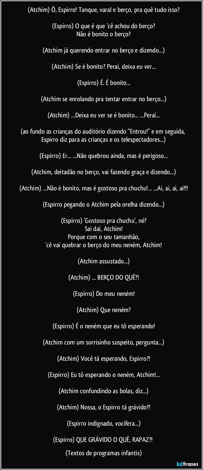 (Atchim) Ô, Espirro! Tanque, varal e berço, pra quê tudo isso?

(Espirro) O que é que 'cê achou do berço?
Não é bonito o berço?

(Atchim já querendo entrar no berço e dizendo...)

(Atchim) Se é bonito? Peraí, deixa eu ver...

(Espirro) É. É bonito...

(Atchim se enrolando pra tentar entrar no berço...)

(Atchim) ...Deixa eu ver se é bonito... ...Peraí...

(ao fundo as crianças do auditório dizendo "Entrou!" e em seguida, Espirro diz para as crianças e os telespectadores...)

(Espirro) Er... ...Não quebrou ainda, mas é perigoso...

(Atchim, deitadão no berço, vai fazendo graça e dizendo...)

(Atchim) ...Não é bonito, mas é gostoso pra chuchu!... ...Ai, ai, ai, ai!!!

(Espirro pegando o Atchim pela orelha dizendo...)

(Espirro) 'Gostoso pra chuchu', né?
Sai daí, Atchim!
Porque com o seu tamanhão,
'cê vai quebrar o berço do meu neném, Atchim!

(Atchim assustado...)

(Atchim) ... BERÇO DO QUÊ?!

(Espirro) Do meu neném!

(Atchim) Que neném?

(Espirro) É o neném que eu tô esperando!

(Atchim com um sorrisinho suspeito, pergunta...)

(Atchim) Você tá esperando, Espirro?!

(Espirro) Eu tô esperando o neném, Atchim!...

(Atchim confundindo as bolas, diz...)

(Atchim) Nossa, o Espirro tá grávido?!

(Espirro indignado, vocifera...)

(Espirro) QUE GRÁVIDO O QUÊ, RAPAZ?! (Textos de programas infantis)