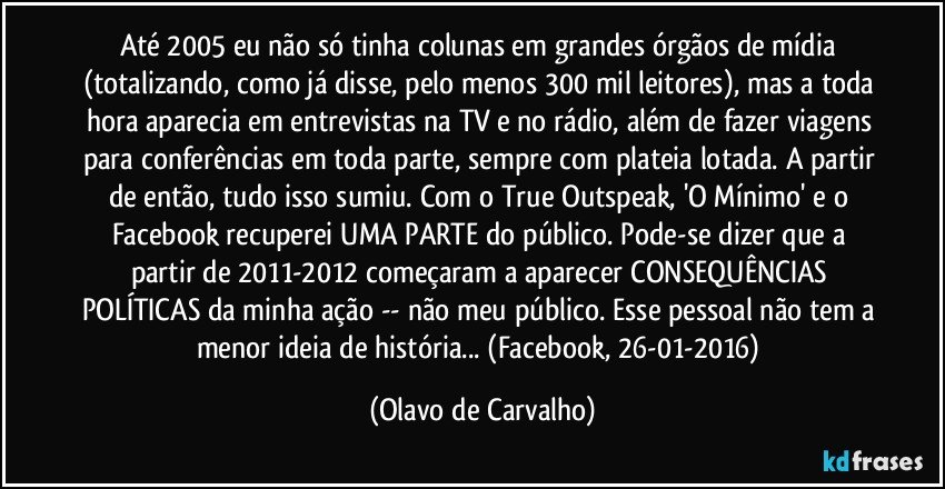 Até 2005 eu não só tinha colunas em grandes órgãos de mídia (totalizando, como já disse, pelo menos 300 mil leitores), mas a toda hora aparecia em entrevistas na TV e no rádio, além de fazer viagens para conferências em toda parte, sempre com plateia lotada. A partir de então, tudo isso sumiu. Com o True Outspeak, 'O Mínimo' e o Facebook recuperei UMA PARTE do público. Pode-se dizer que a partir de 2011-2012 começaram a aparecer CONSEQUÊNCIAS POLÍTICAS da minha ação -- não meu público. Esse pessoal não tem a menor ideia de história... (Facebook, 26-01-2016) (Olavo de Carvalho)