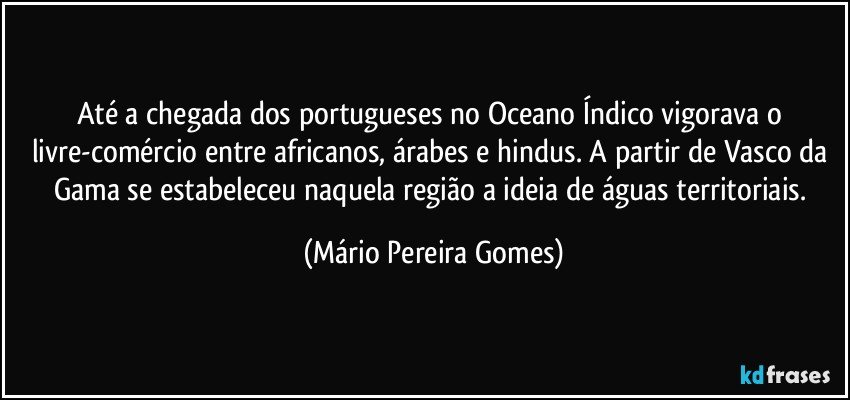 Até a chegada dos portugueses no Oceano Índico vigorava o livre-comércio entre africanos, árabes e hindus. A partir de Vasco da Gama se estabeleceu naquela região a ideia de águas territoriais. (Mário Pereira Gomes)