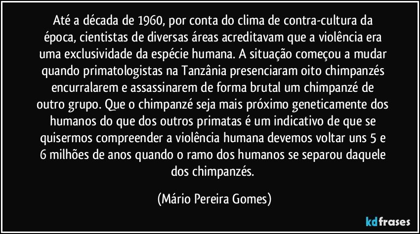 Até a década de 1960, por conta do clima de contra-cultura da época, cientistas de diversas áreas acreditavam que a violência era uma exclusividade da espécie humana. A situação começou a mudar quando primatologistas na Tanzânia presenciaram oito chimpanzés encurralarem e assassinarem de forma brutal um chimpanzé de outro grupo. Que o chimpanzé seja mais próximo geneticamente dos humanos do que dos outros primatas é um indicativo de que se quisermos compreender a violência humana devemos voltar uns 5 e 6 milhões de anos quando o ramo dos humanos se separou daquele dos chimpanzés. (Mário Pereira Gomes)