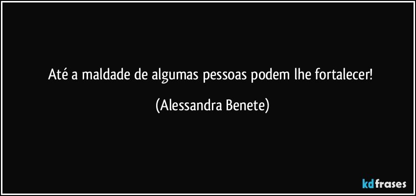 Até a maldade de algumas pessoas podem lhe fortalecer! (Alessandra Benete)