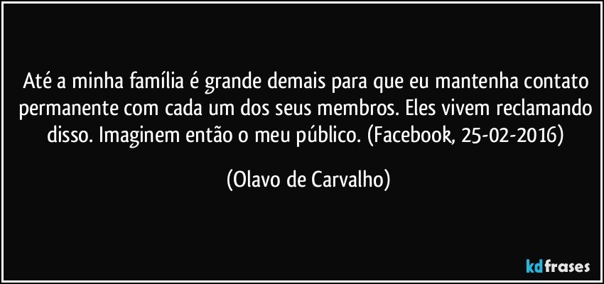 Até a minha família é grande demais para que eu mantenha contato permanente com cada um dos seus membros. Eles vivem reclamando disso. Imaginem então o meu público. (Facebook, 25-02-2016) (Olavo de Carvalho)