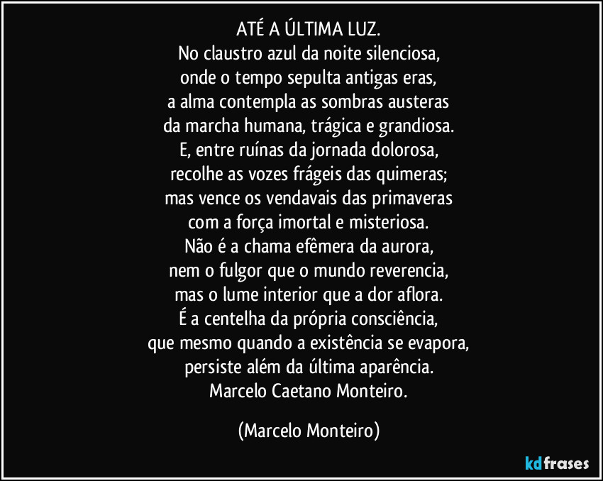 ATÉ A ÚLTIMA LUZ.
No claustro azul da noite silenciosa,
onde o tempo sepulta antigas eras,
a alma contempla as sombras austeras
da marcha humana, trágica e grandiosa.
E, entre ruínas da jornada dolorosa,
recolhe as vozes frágeis das quimeras;
mas vence os vendavais das primaveras
com a força imortal e misteriosa.
Não é a chama efêmera da aurora,
nem o fulgor que o mundo reverencia,
mas o lume interior que a dor aflora.
É a centelha da própria consciência,
que mesmo quando a existência se evapora,
persiste além da última aparência.
 Marcelo Caetano Monteiro. (Marcelo Monteiro)