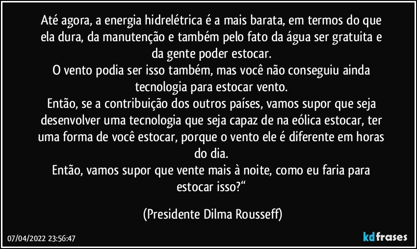 Até agora, a energia hidrelétrica é a mais barata, em termos do que ela dura, da manutenção e também pelo fato da água ser gratuita e da gente poder estocar. 
O vento podia ser isso também, mas você não conseguiu ainda tecnologia para estocar vento. 
Então, se a contribuição dos outros países, vamos supor que seja desenvolver uma tecnologia que seja capaz de na eólica estocar, ter uma forma de você estocar, porque o vento ele é diferente em horas do dia. 
Então, vamos supor que vente mais à noite, como eu faria para estocar isso?“ (Presidente Dilma Rousseff)