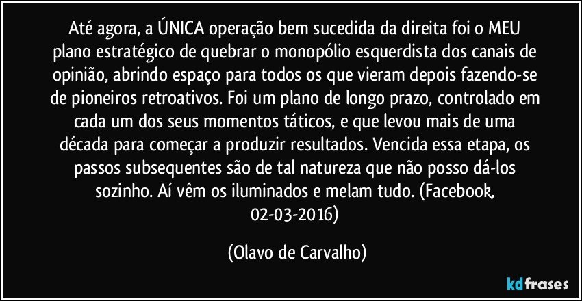 Até agora, a ÚNICA operação bem sucedida da direita foi o MEU plano estratégico de quebrar o monopólio esquerdista dos canais de opinião, abrindo espaço para todos os que vieram depois fazendo-se de pioneiros retroativos. Foi um plano de longo prazo, controlado em cada um dos seus momentos táticos, e que levou mais de uma década para começar a produzir resultados. Vencida essa etapa, os passos subsequentes são de tal natureza que não posso dá-los sozinho. Aí vêm os iluminados e melam tudo. (Facebook, 02-03-2016) (Olavo de Carvalho)