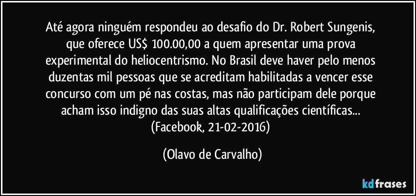 Até agora ninguém respondeu ao desafio do Dr. Robert Sungenis, que oferece US$ 100.00,00 a quem apresentar uma prova experimental do heliocentrismo. No Brasil deve haver pelo menos duzentas mil pessoas que se acreditam habilitadas a vencer esse concurso com um pé nas costas, mas não participam dele porque acham isso indigno das suas altas qualificações científicas... (Facebook, 21-02-2016) (Olavo de Carvalho)