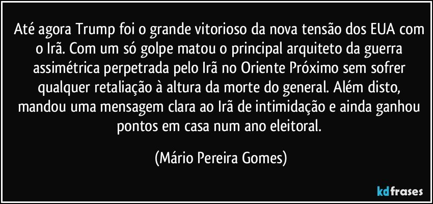 Até agora Trump foi o grande vitorioso da nova tensão dos EUA com o Irã. Com um só golpe matou o principal arquiteto da guerra assimétrica perpetrada pelo Irã no Oriente Próximo sem sofrer qualquer retaliação à altura da morte do general. Além disto, mandou uma mensagem clara ao Irã de intimidação e ainda ganhou pontos em casa num ano eleitoral. (Mário Pereira Gomes)