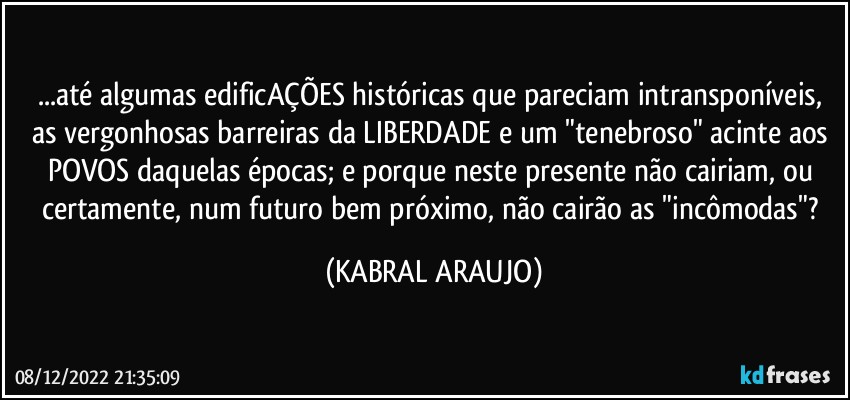 ...até algumas edificAÇÕES históricas que pareciam intransponíveis, as vergonhosas barreiras da LIBERDADE e um "tenebroso" acinte aos POVOS daquelas épocas; e porque neste presente não cairiam, ou certamente, num futuro bem próximo, não cairão as "incômodas"? (KABRAL ARAUJO)